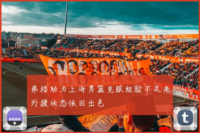 弗格助力上海男篮克服经验不足老外援状态依旧出色