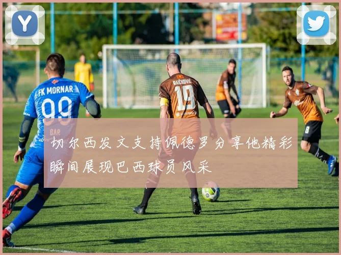 切尔西发文支持佩德罗分享他精彩瞬间展现巴西球员风采