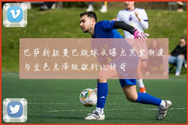 巴萨新款曼巴版球衣曝光黑紫渐变与金色光泽致敬科比传奇