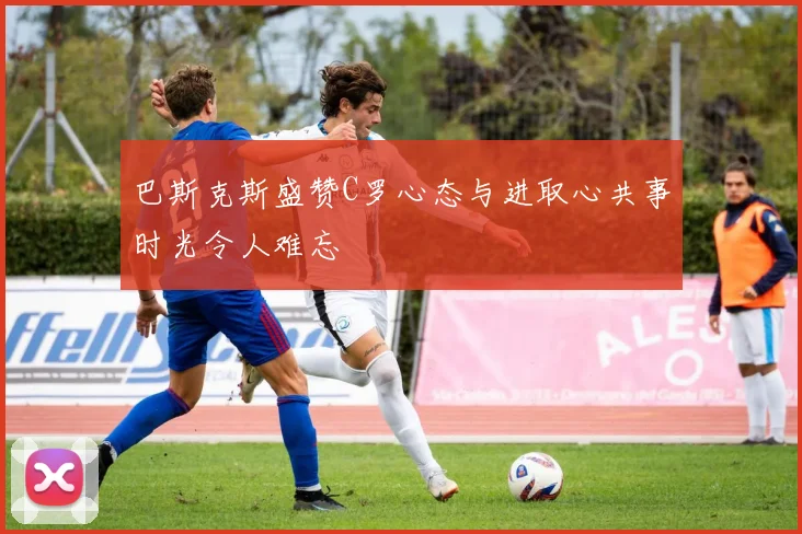巴斯克斯盛赞C罗心态与进取心共事时光令人难忘