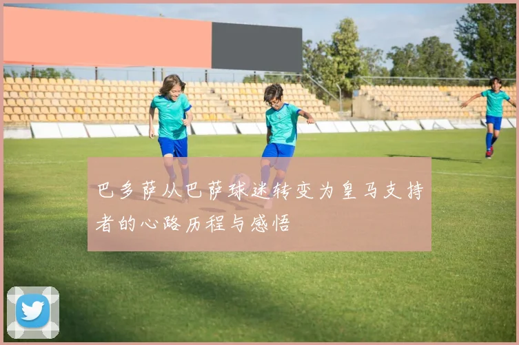 巴多萨从巴萨球迷转变为皇马支持者的心路历程与感悟