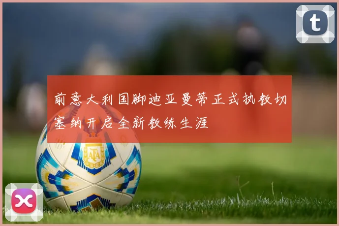 前意大利国脚迪亚曼蒂正式执教切塞纳开启全新教练生涯