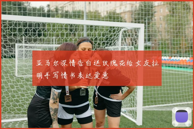 亚马尔深情告白送玫瑰花给女友拉明手写情书表达爱意