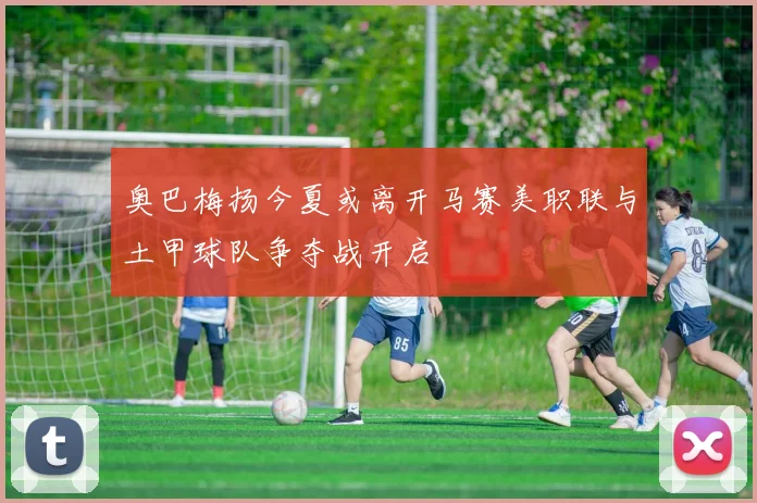 奥巴梅扬今夏或离开马赛美职联与土甲球队争夺战开启