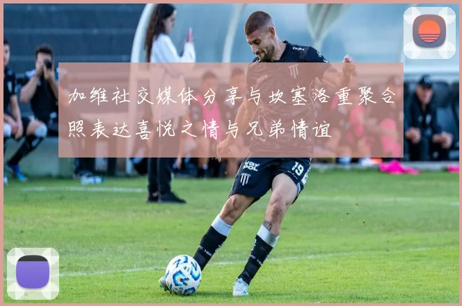 加维社交媒体分享与坎塞洛重聚合照表达喜悦之情与兄弟情谊