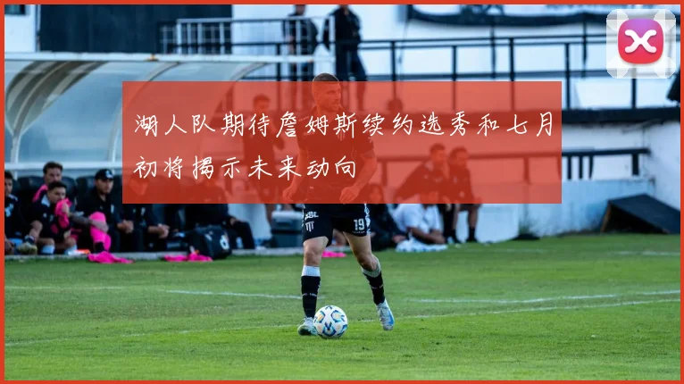 湖人队期待詹姆斯续约选秀和七月初将揭示未来动向