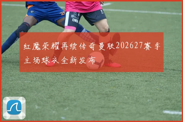 红魔荣耀再续传奇曼联202627赛季主场球衣全新发布
