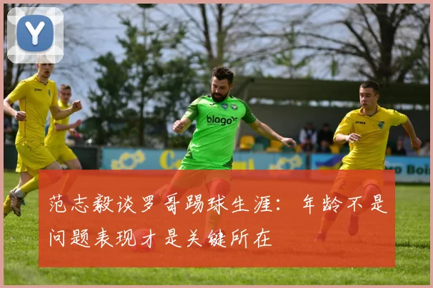 范志毅谈罗哥踢球生涯：年龄不是问题表现才是关键所在