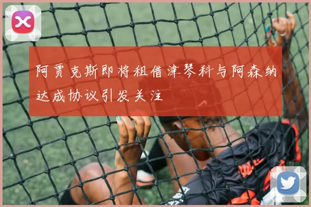 阿贾克斯即将租借津琴科与阿森纳达成协议引发关注