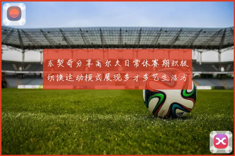 东契奇分享高尔夫日常休赛期积极切换运动模式展现多才多艺生活方式