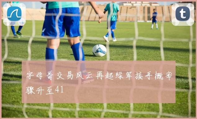 字母哥交易风云再起绿军接手概率骤升至41