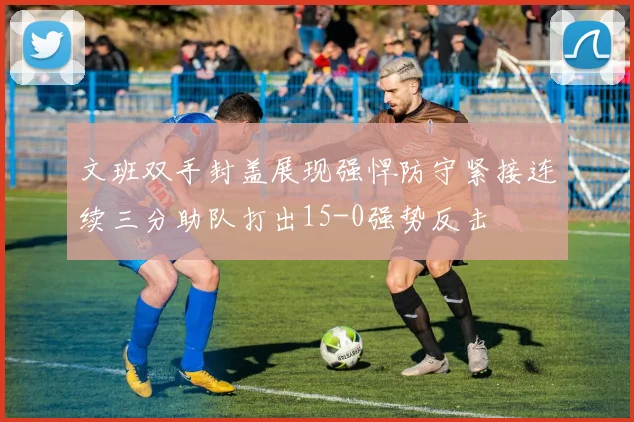 文班双手封盖展现强悍防守紧接连续三分助队打出15-0强势反击