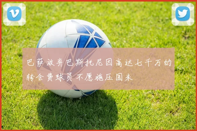 巴萨放弃巴斯托尼因高达七千万的转会费球员不愿施压国米