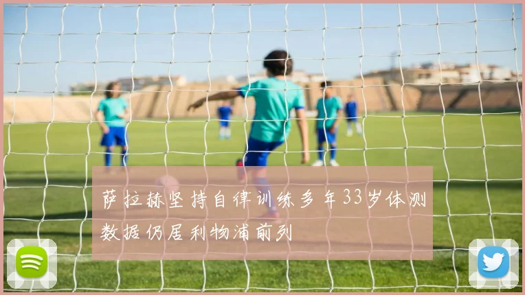 萨拉赫坚持自律训练多年33岁体测数据仍居利物浦前列