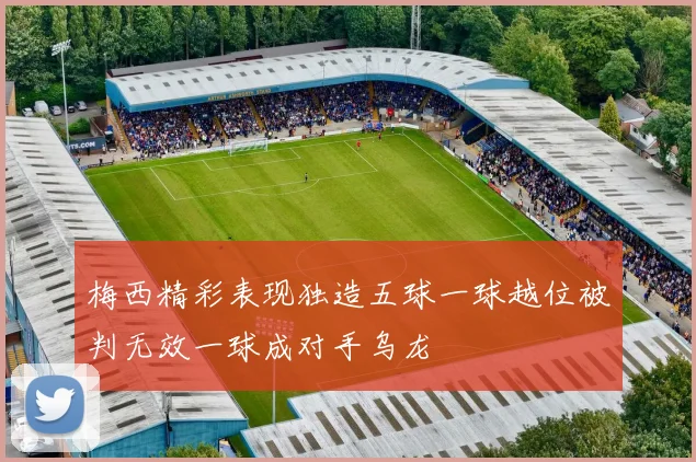 梅西精彩表现独造五球一球越位被判无效一球成对手乌龙