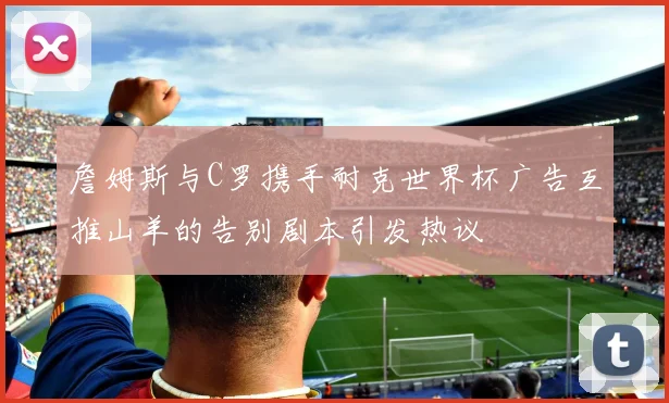 詹姆斯与C罗携手耐克世界杯广告互推山羊的告别剧本引发热议
