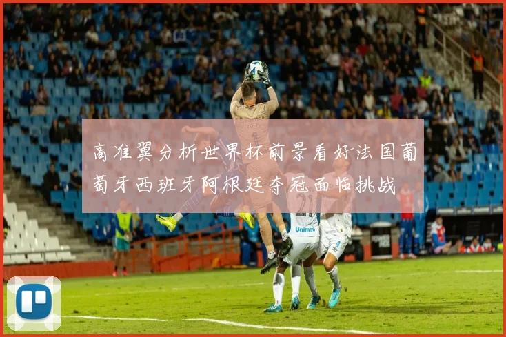 高准翼分析世界杯前景看好法国葡萄牙西班牙阿根廷夺冠面临挑战