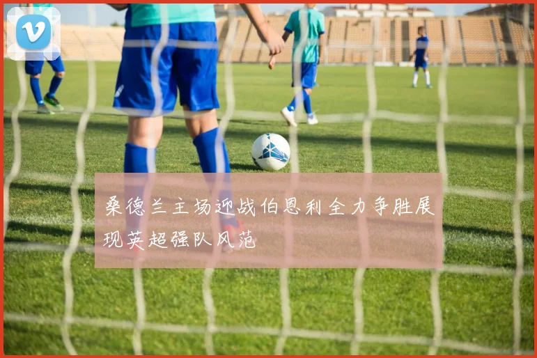 桑德兰主场迎战伯恩利全力争胜展现英超强队风范