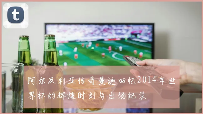 阿尔及利亚传奇曼迪回忆2014年世界杯的辉煌时刻与出场纪录