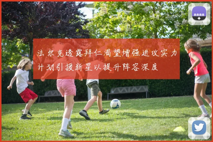 法尔克透露拜仁渴望增强进攻实力计划引援新星以提升阵容深度