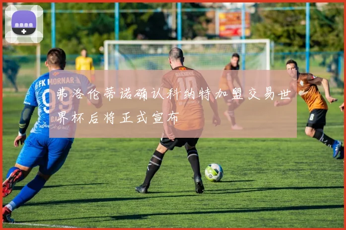 弗洛伦蒂诺确认科纳特加盟交易世界杯后将正式宣布