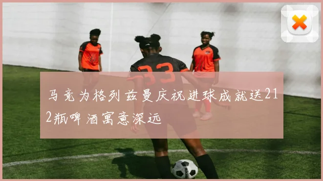 马竞为格列兹曼庆祝进球成就送212瓶啤酒寓意深远